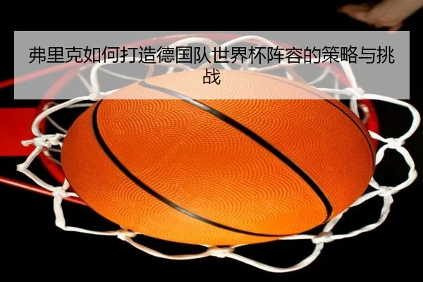 弗里克如何打造德国队世界杯阵容的策略与挑战